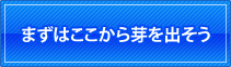 まずはここから芽を出そう