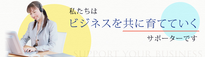 私たちはビジネスを共に育てていくサポーターです